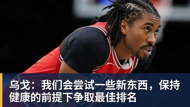 九游体育乌戈：我们会尝试一些新东西，保持健康的前提下争取最佳排名