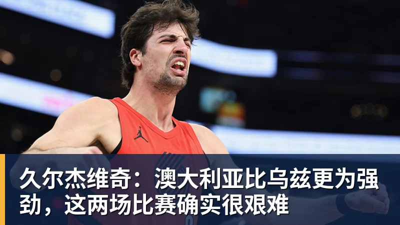 久尔杰维奇：澳大利亚比乌兹更为强劲，这两场比赛确实很艰难